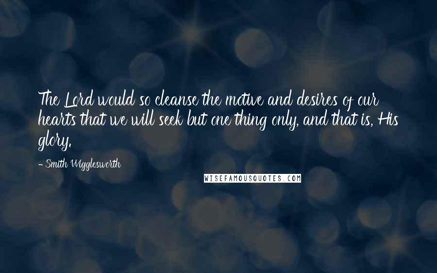 Smith Wigglesworth Quotes: The Lord would so cleanse the motive and desires of our hearts that we will seek but one thing only, and that is, His glory.