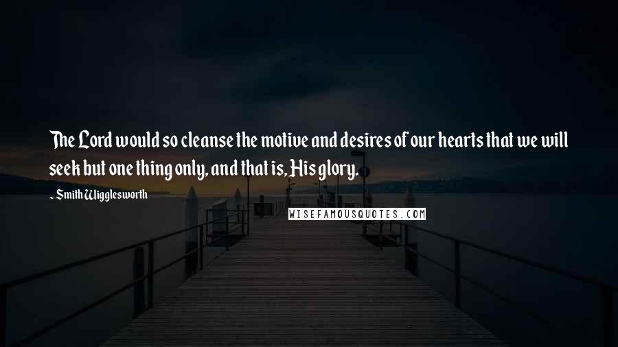 Smith Wigglesworth Quotes: The Lord would so cleanse the motive and desires of our hearts that we will seek but one thing only, and that is, His glory.