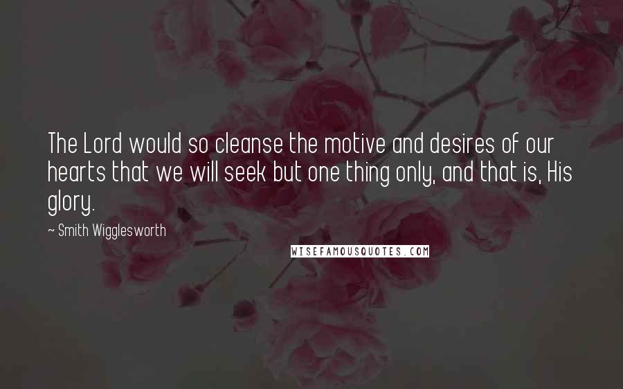 Smith Wigglesworth Quotes: The Lord would so cleanse the motive and desires of our hearts that we will seek but one thing only, and that is, His glory.