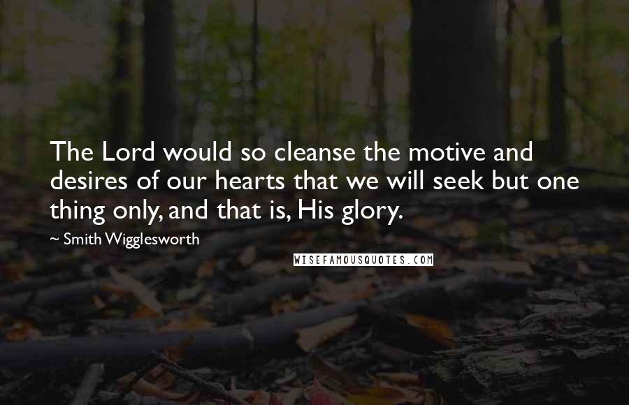 Smith Wigglesworth Quotes: The Lord would so cleanse the motive and desires of our hearts that we will seek but one thing only, and that is, His glory.