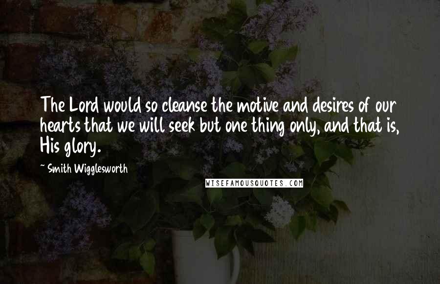 Smith Wigglesworth Quotes: The Lord would so cleanse the motive and desires of our hearts that we will seek but one thing only, and that is, His glory.