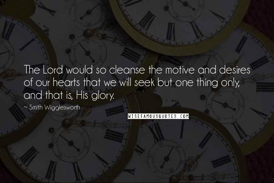 Smith Wigglesworth Quotes: The Lord would so cleanse the motive and desires of our hearts that we will seek but one thing only, and that is, His glory.