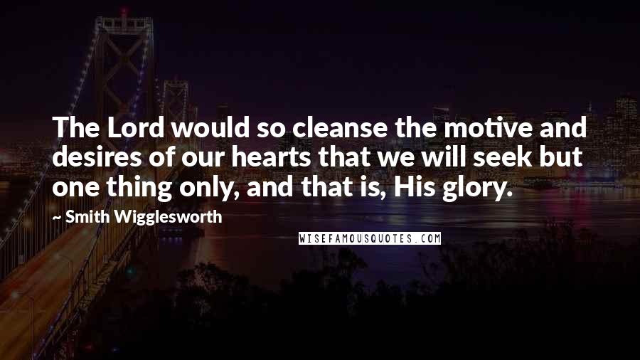 Smith Wigglesworth Quotes: The Lord would so cleanse the motive and desires of our hearts that we will seek but one thing only, and that is, His glory.