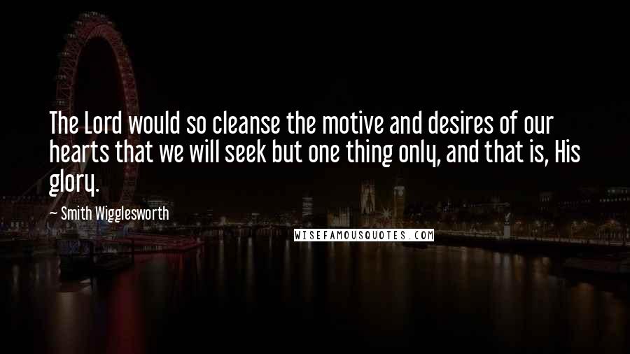 Smith Wigglesworth Quotes: The Lord would so cleanse the motive and desires of our hearts that we will seek but one thing only, and that is, His glory.