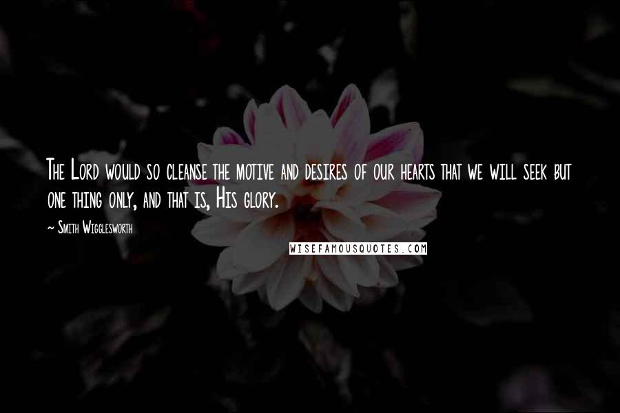 Smith Wigglesworth Quotes: The Lord would so cleanse the motive and desires of our hearts that we will seek but one thing only, and that is, His glory.