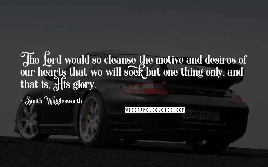 Smith Wigglesworth Quotes: The Lord would so cleanse the motive and desires of our hearts that we will seek but one thing only, and that is, His glory.