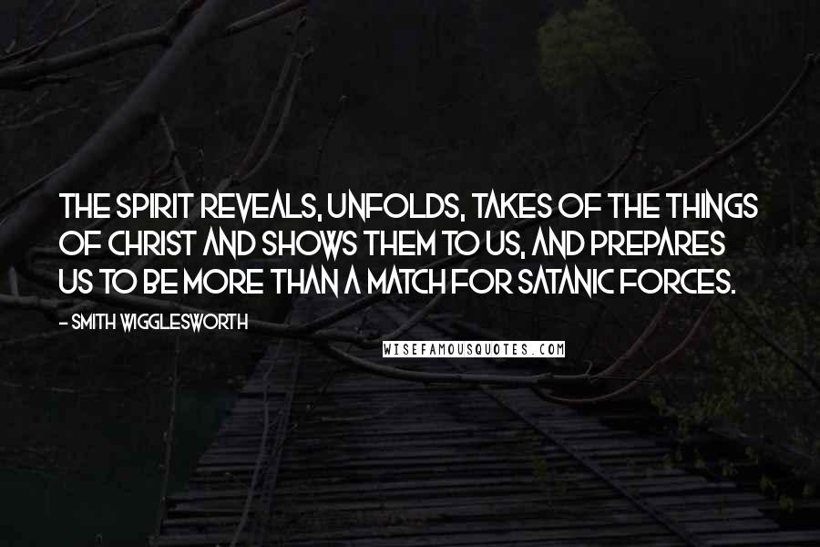 Smith Wigglesworth Quotes: The Spirit reveals, unfolds, takes of the things of Christ and shows them to us, and prepares us to be more than a match for Satanic forces.