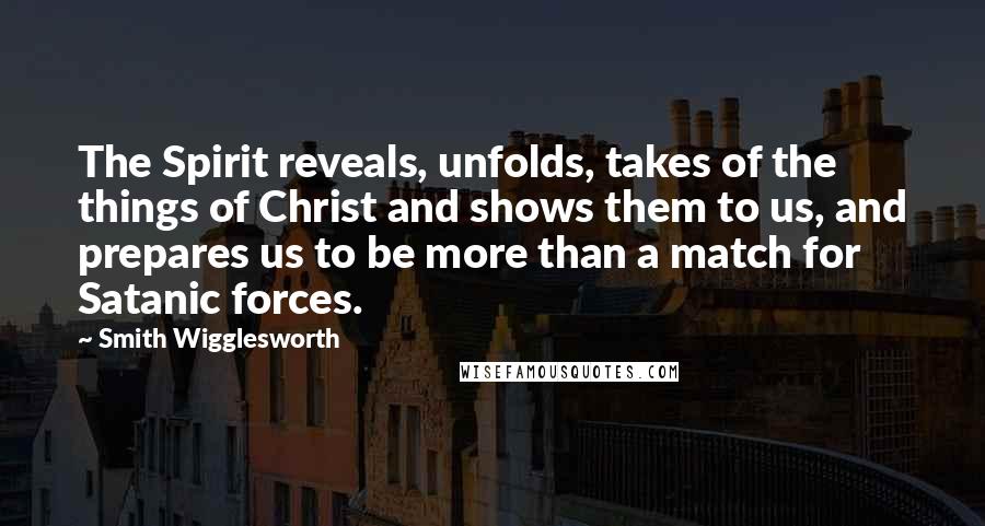 Smith Wigglesworth Quotes: The Spirit reveals, unfolds, takes of the things of Christ and shows them to us, and prepares us to be more than a match for Satanic forces.