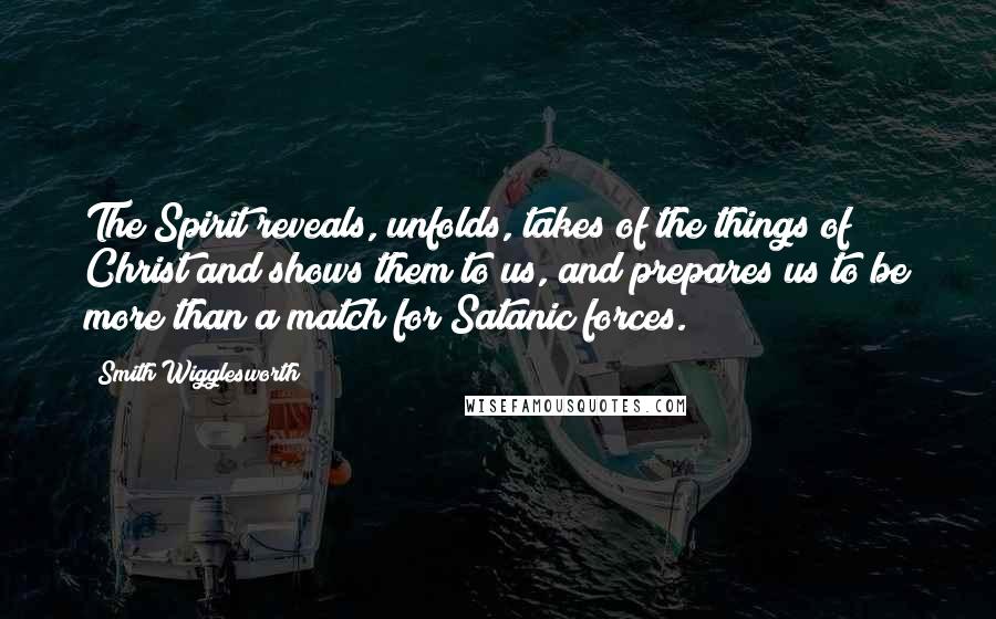 Smith Wigglesworth Quotes: The Spirit reveals, unfolds, takes of the things of Christ and shows them to us, and prepares us to be more than a match for Satanic forces.