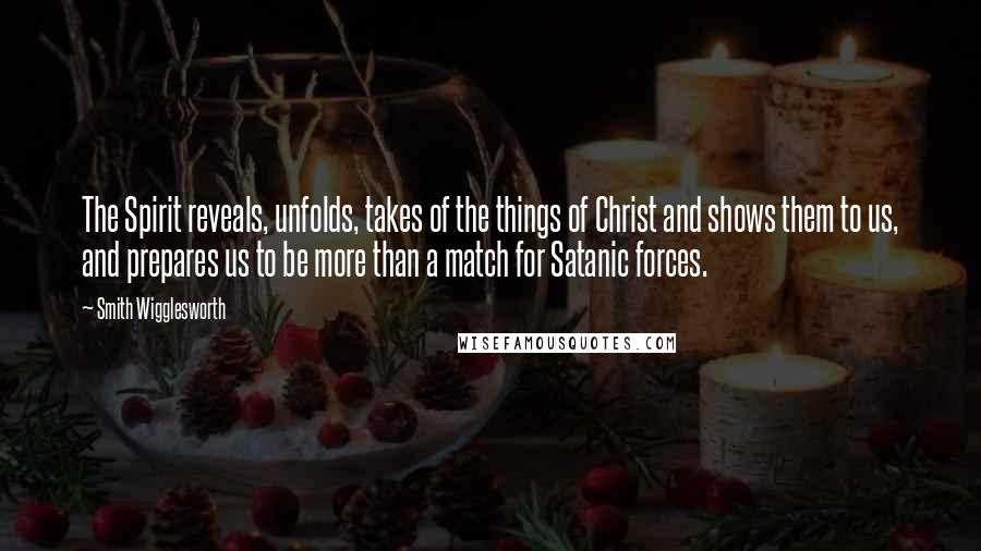 Smith Wigglesworth Quotes: The Spirit reveals, unfolds, takes of the things of Christ and shows them to us, and prepares us to be more than a match for Satanic forces.