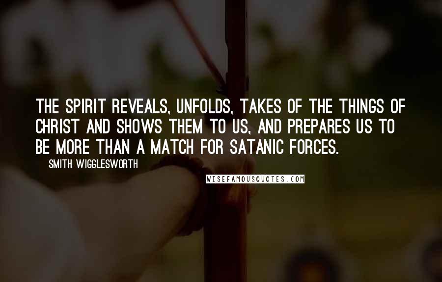 Smith Wigglesworth Quotes: The Spirit reveals, unfolds, takes of the things of Christ and shows them to us, and prepares us to be more than a match for Satanic forces.