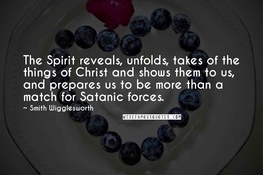 Smith Wigglesworth Quotes: The Spirit reveals, unfolds, takes of the things of Christ and shows them to us, and prepares us to be more than a match for Satanic forces.