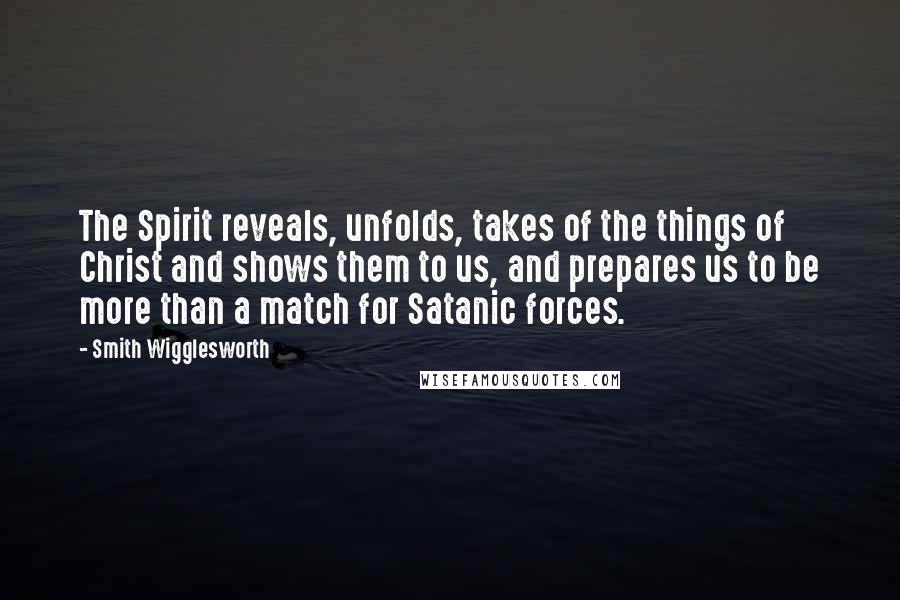 Smith Wigglesworth Quotes: The Spirit reveals, unfolds, takes of the things of Christ and shows them to us, and prepares us to be more than a match for Satanic forces.