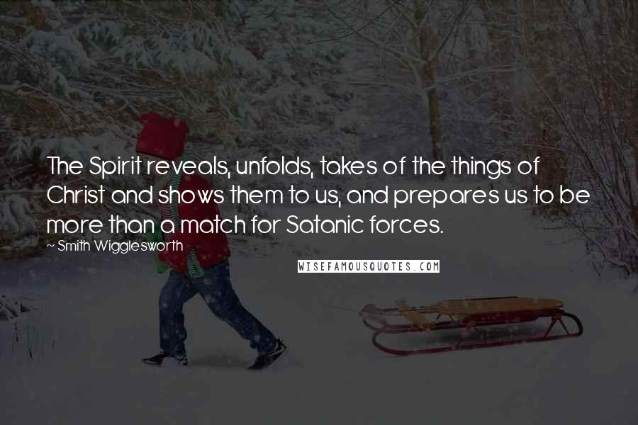 Smith Wigglesworth Quotes: The Spirit reveals, unfolds, takes of the things of Christ and shows them to us, and prepares us to be more than a match for Satanic forces.