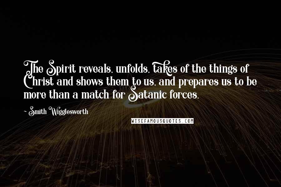 Smith Wigglesworth Quotes: The Spirit reveals, unfolds, takes of the things of Christ and shows them to us, and prepares us to be more than a match for Satanic forces.