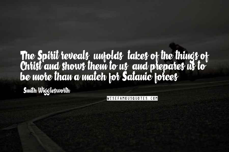 Smith Wigglesworth Quotes: The Spirit reveals, unfolds, takes of the things of Christ and shows them to us, and prepares us to be more than a match for Satanic forces.