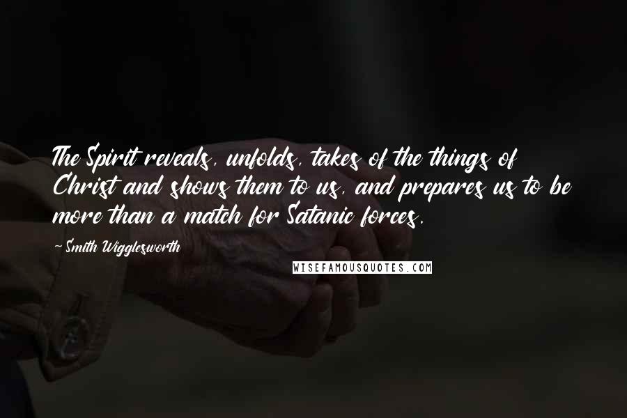Smith Wigglesworth Quotes: The Spirit reveals, unfolds, takes of the things of Christ and shows them to us, and prepares us to be more than a match for Satanic forces.