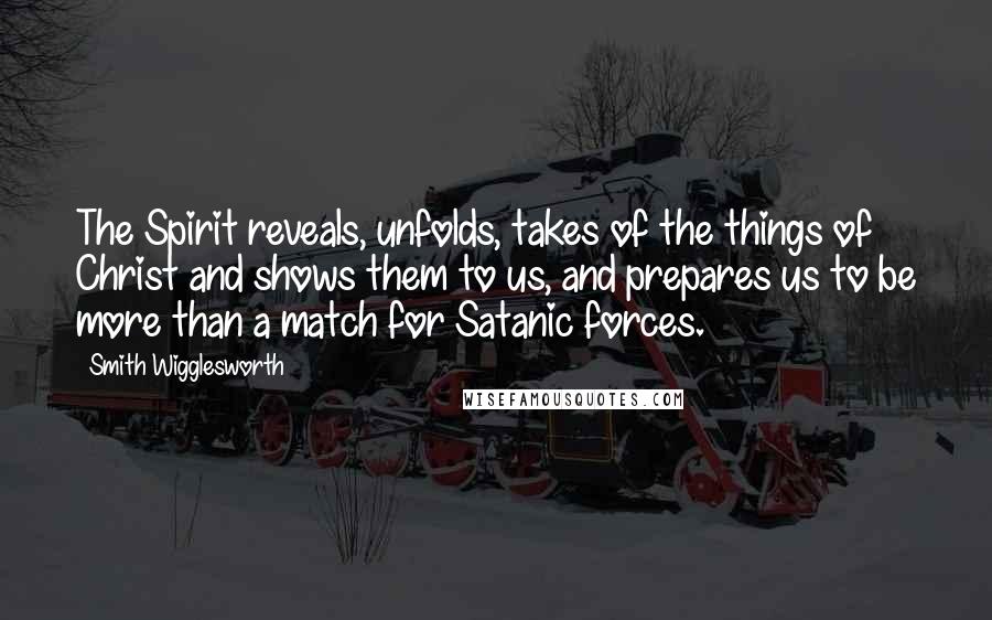 Smith Wigglesworth Quotes: The Spirit reveals, unfolds, takes of the things of Christ and shows them to us, and prepares us to be more than a match for Satanic forces.