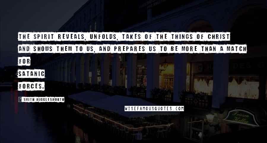 Smith Wigglesworth Quotes: The Spirit reveals, unfolds, takes of the things of Christ and shows them to us, and prepares us to be more than a match for Satanic forces.
