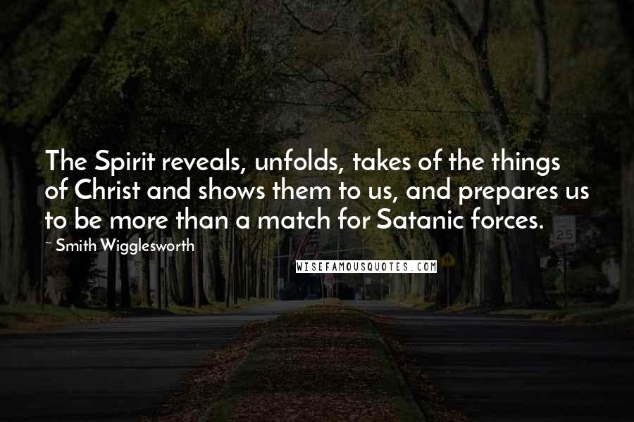 Smith Wigglesworth Quotes: The Spirit reveals, unfolds, takes of the things of Christ and shows them to us, and prepares us to be more than a match for Satanic forces.