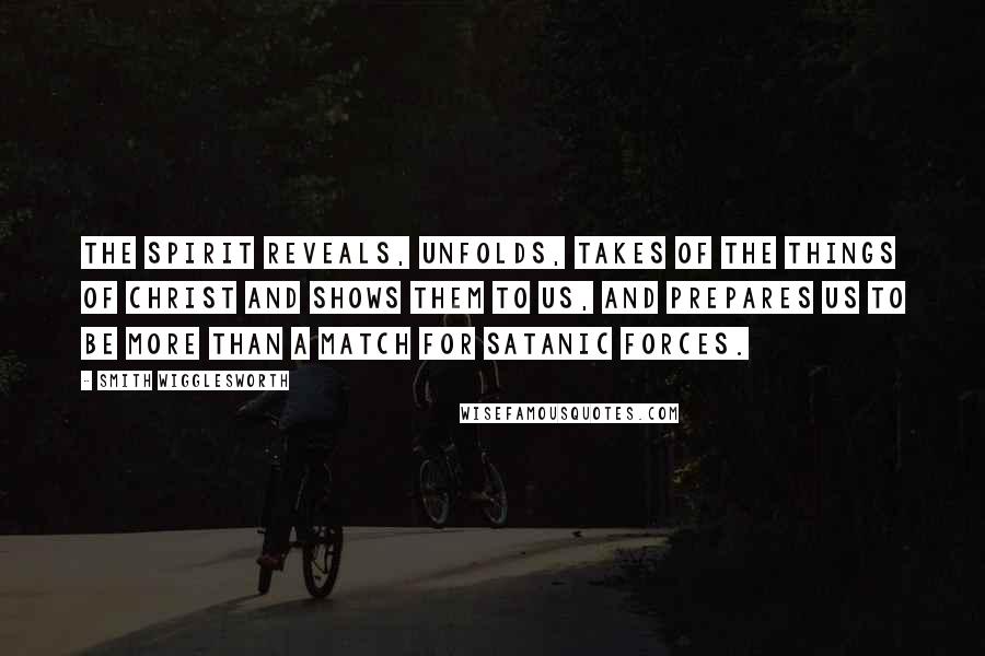 Smith Wigglesworth Quotes: The Spirit reveals, unfolds, takes of the things of Christ and shows them to us, and prepares us to be more than a match for Satanic forces.