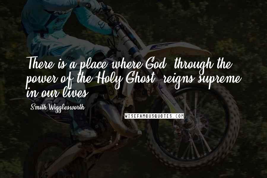 Smith Wigglesworth Quotes: There is a place where God, through the power of the Holy Ghost, reigns supreme in our lives.