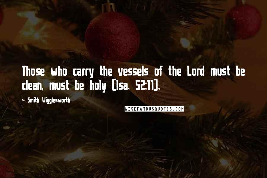 Smith Wigglesworth Quotes: Those who carry the vessels of the Lord must be clean, must be holy (Isa. 52:11).