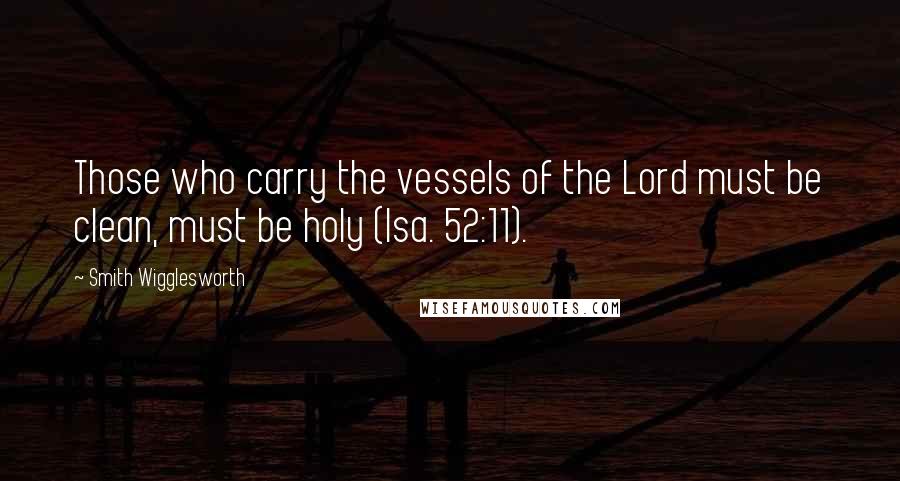 Smith Wigglesworth Quotes: Those who carry the vessels of the Lord must be clean, must be holy (Isa. 52:11).