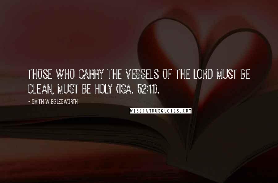 Smith Wigglesworth Quotes: Those who carry the vessels of the Lord must be clean, must be holy (Isa. 52:11).