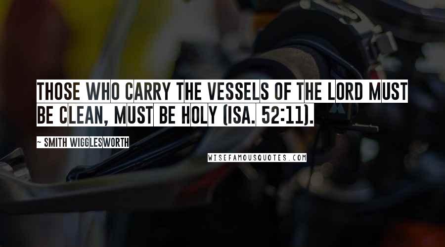 Smith Wigglesworth Quotes: Those who carry the vessels of the Lord must be clean, must be holy (Isa. 52:11).