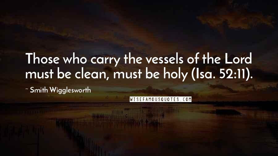 Smith Wigglesworth Quotes: Those who carry the vessels of the Lord must be clean, must be holy (Isa. 52:11).