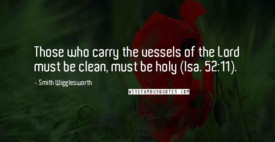 Smith Wigglesworth Quotes: Those who carry the vessels of the Lord must be clean, must be holy (Isa. 52:11).