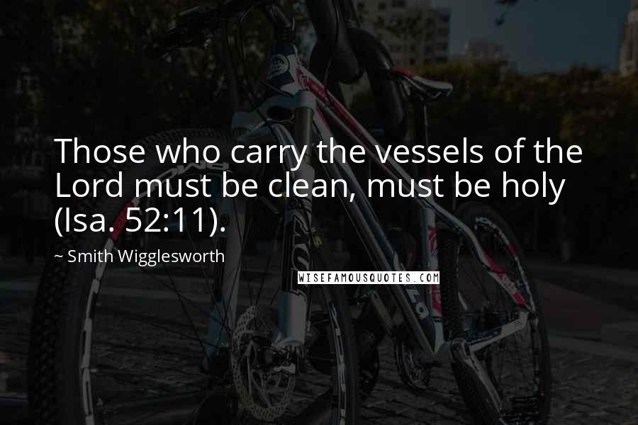 Smith Wigglesworth Quotes: Those who carry the vessels of the Lord must be clean, must be holy (Isa. 52:11).