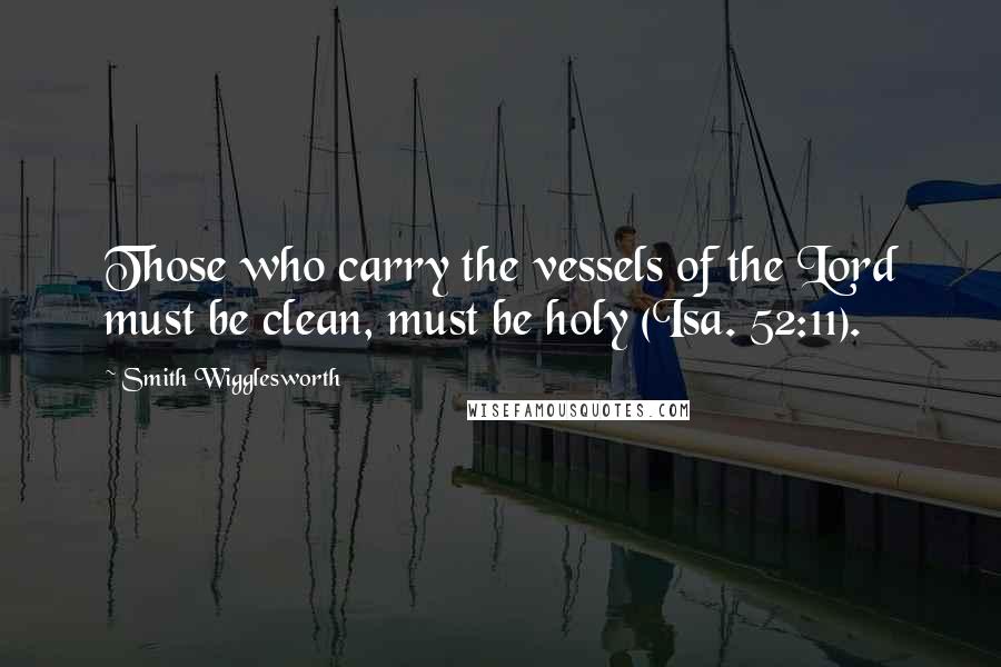 Smith Wigglesworth Quotes: Those who carry the vessels of the Lord must be clean, must be holy (Isa. 52:11).