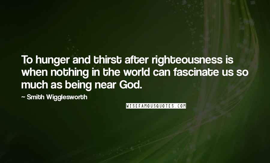 Smith Wigglesworth Quotes: To hunger and thirst after righteousness is when nothing in the world can fascinate us so much as being near God.