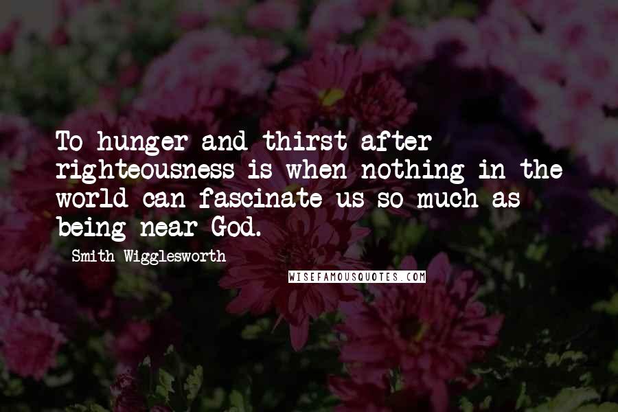 Smith Wigglesworth Quotes: To hunger and thirst after righteousness is when nothing in the world can fascinate us so much as being near God.