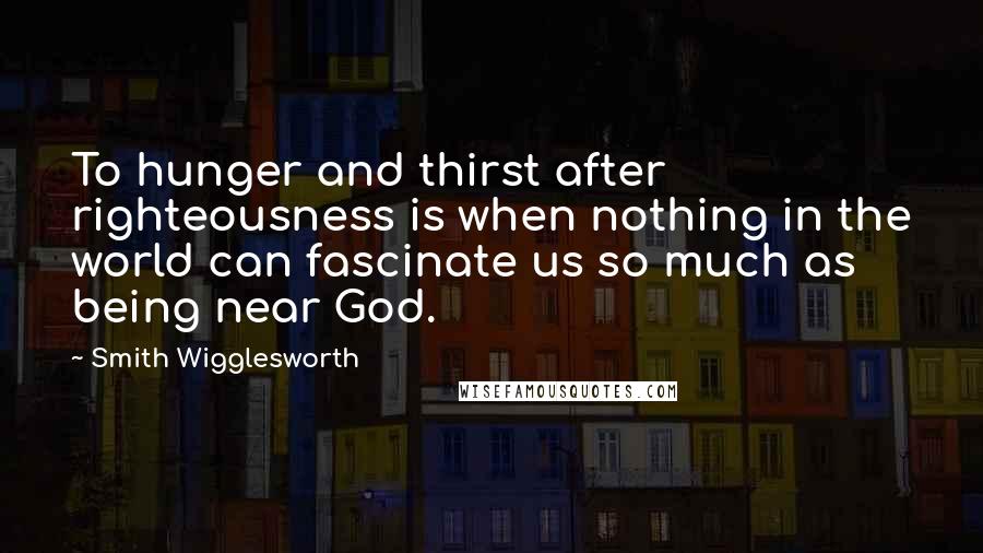 Smith Wigglesworth Quotes: To hunger and thirst after righteousness is when nothing in the world can fascinate us so much as being near God.