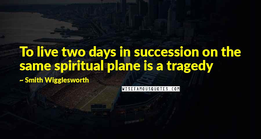 Smith Wigglesworth Quotes: To live two days in succession on the same spiritual plane is a tragedy