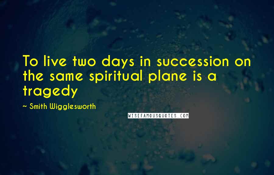 Smith Wigglesworth Quotes: To live two days in succession on the same spiritual plane is a tragedy