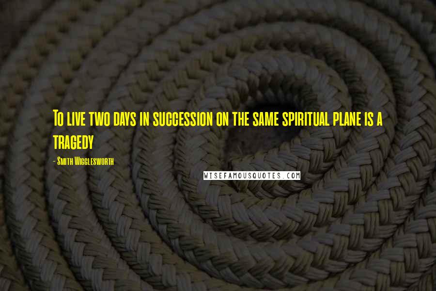 Smith Wigglesworth Quotes: To live two days in succession on the same spiritual plane is a tragedy