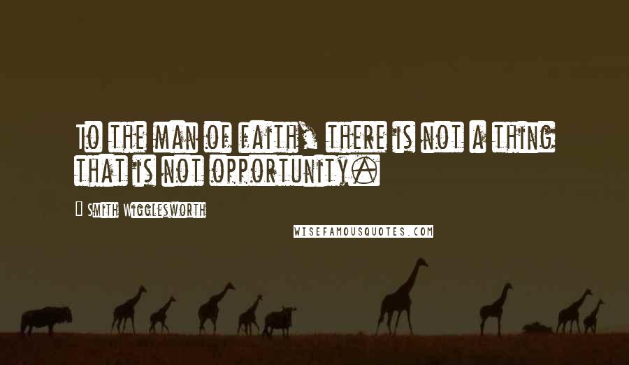Smith Wigglesworth Quotes: To the man of faith, there is not a thing that is not opportunity.