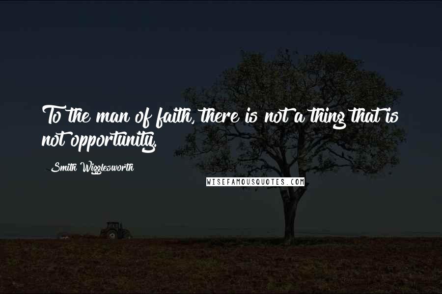 Smith Wigglesworth Quotes: To the man of faith, there is not a thing that is not opportunity.