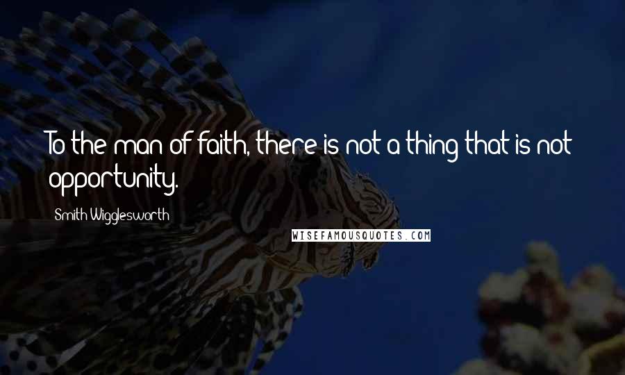 Smith Wigglesworth Quotes: To the man of faith, there is not a thing that is not opportunity.