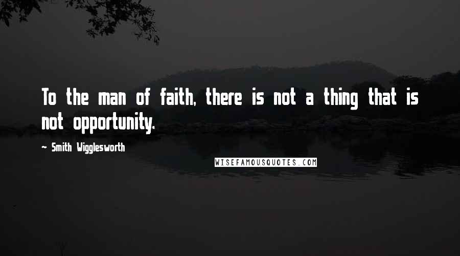 Smith Wigglesworth Quotes: To the man of faith, there is not a thing that is not opportunity.