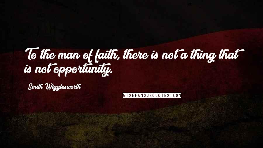 Smith Wigglesworth Quotes: To the man of faith, there is not a thing that is not opportunity.