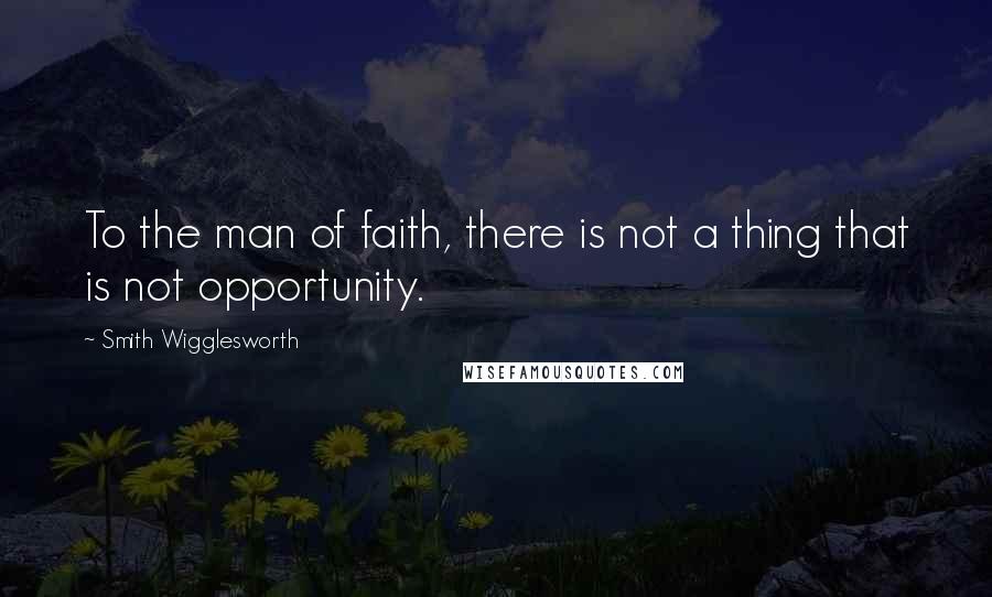 Smith Wigglesworth Quotes: To the man of faith, there is not a thing that is not opportunity.