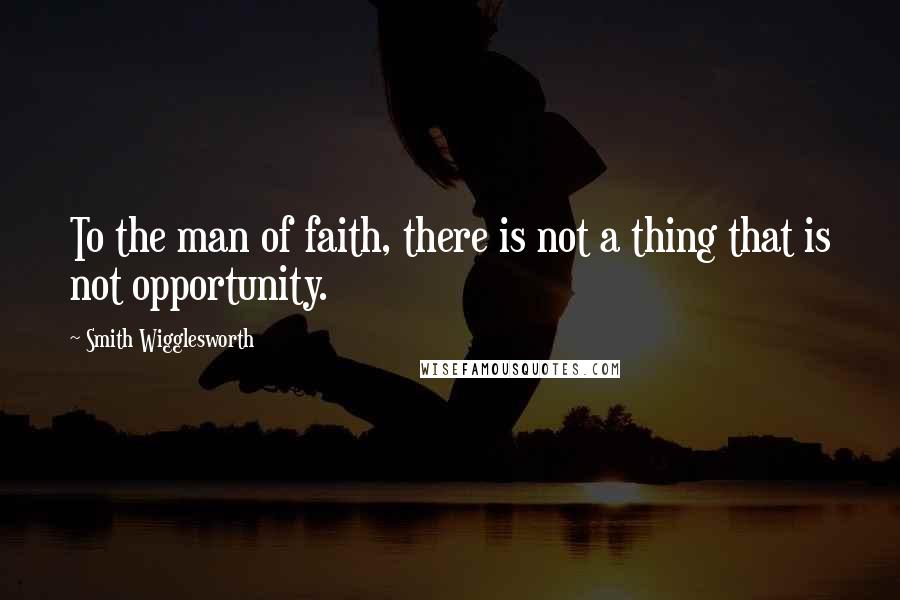 Smith Wigglesworth Quotes: To the man of faith, there is not a thing that is not opportunity.