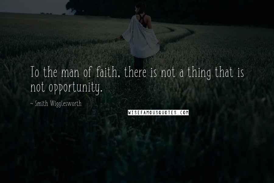 Smith Wigglesworth Quotes: To the man of faith, there is not a thing that is not opportunity.