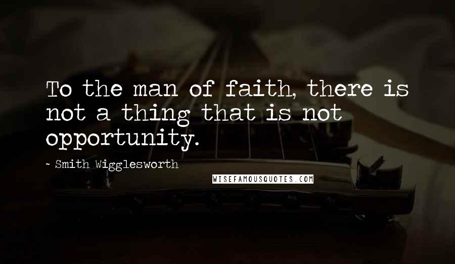 Smith Wigglesworth Quotes: To the man of faith, there is not a thing that is not opportunity.