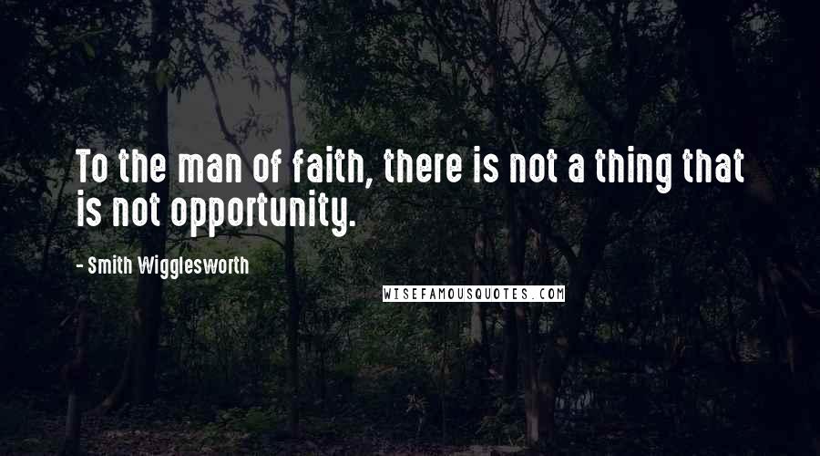 Smith Wigglesworth Quotes: To the man of faith, there is not a thing that is not opportunity.